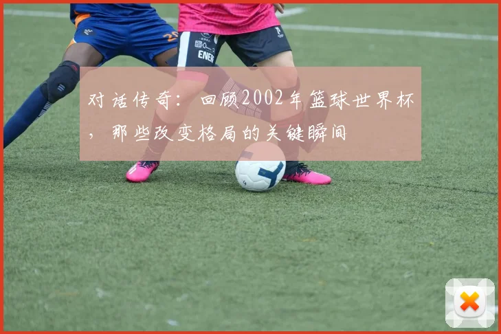 对话传奇：回顾2002年篮球世界杯，那些改变格局的关键瞬间