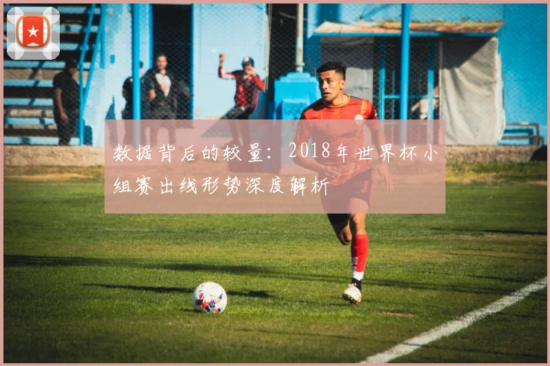 数据背后的较量：2018年世界杯小组赛出线形势深度解析