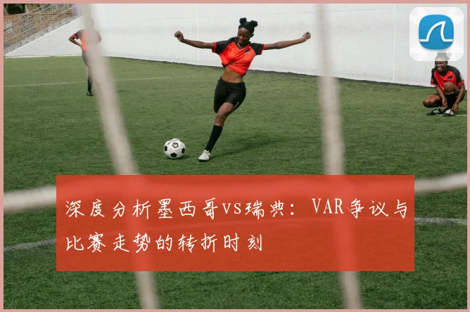深度分析墨西哥vs瑞典：VAR争议与比赛走势的转折时刻
