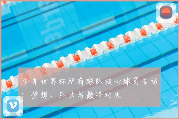 今年世界杯所有球队核心球员专访：梦想、压力与巅峰对决