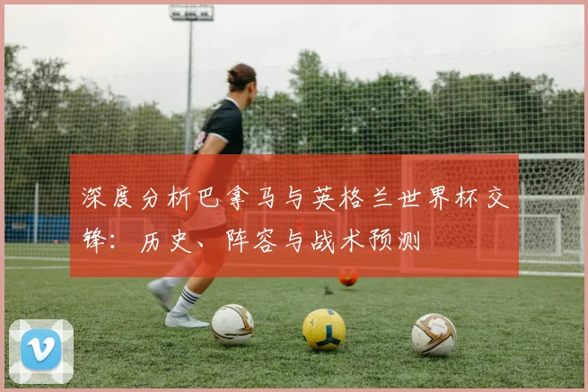 深度分析巴拿马与英格兰世界杯交锋：历史、阵容与战术预测