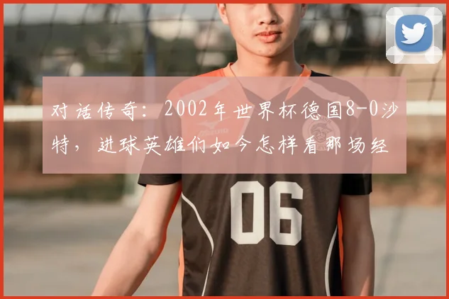 对话传奇：2002年世界杯德国8-0沙特，进球英雄们如今怎样看那场经典？