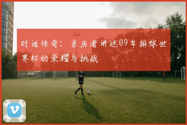 对话传奇：亲历者讲述09年排球世界杯的荣耀与挑战