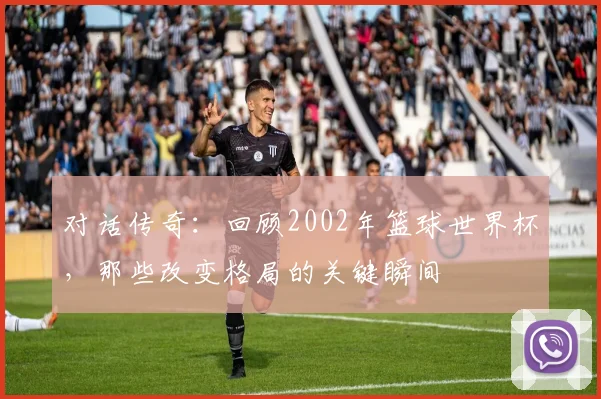 对话传奇：回顾2002年篮球世界杯，那些改变格局的关键瞬间