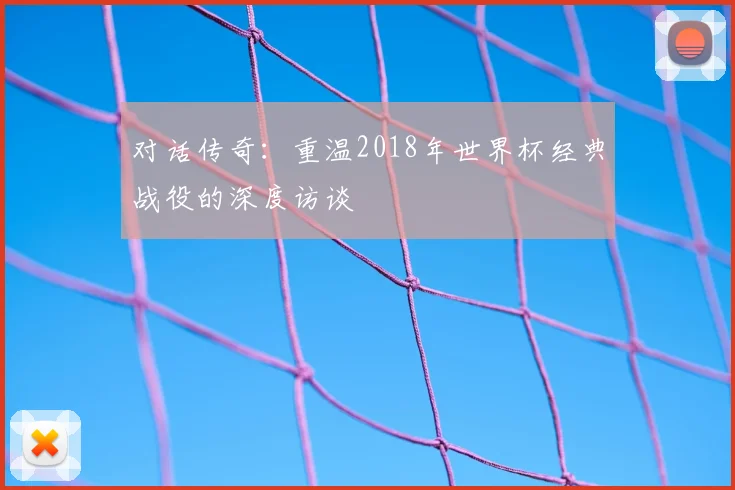 对话传奇：重温2018年世界杯经典战役的深度访谈