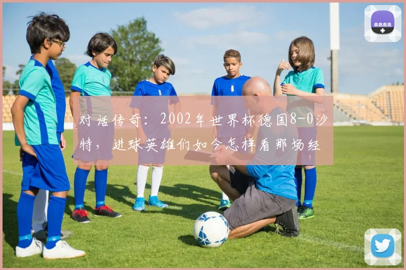 对话传奇：2002年世界杯德国8-0沙特，进球英雄们如今怎样看那场经典？