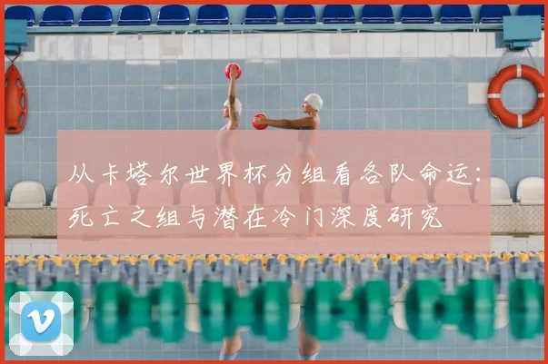 从卡塔尔世界杯分组看各队命运：死亡之组与潜在冷门深度研究