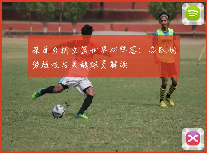 深度分析女篮世界杯阵容：各队优势短板与关键球员解读